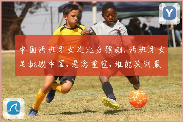 中国西班牙女足比分预测,西班牙女足挑战中国,悬念重重,谁能笑到最后