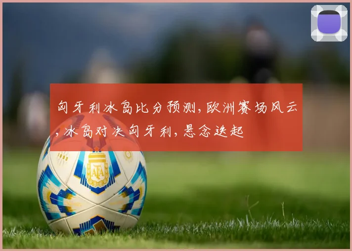 匈牙利冰岛比分预测,欧洲赛场风云,冰岛对决匈牙利,悬念迭起