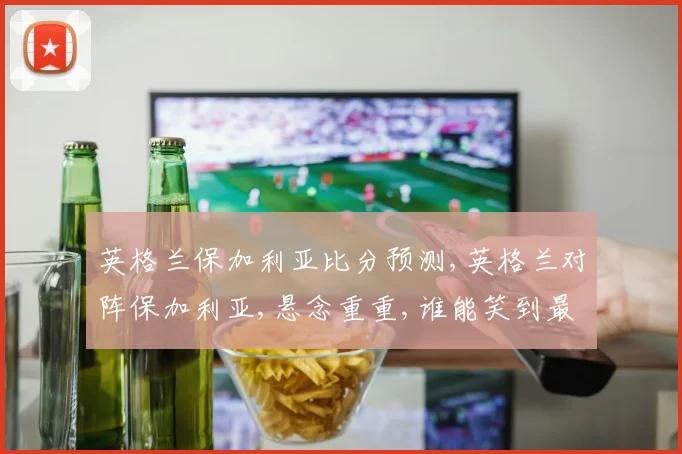 英格兰保加利亚比分预测,英格兰对阵保加利亚,悬念重重,谁能笑到最后