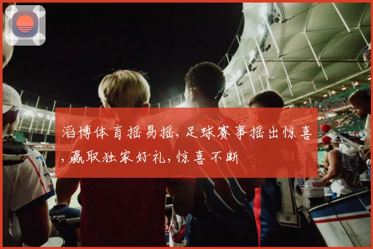 滔博体育摇易摇,足球赛事摇出惊喜,赢取独家好礼,惊喜不断
