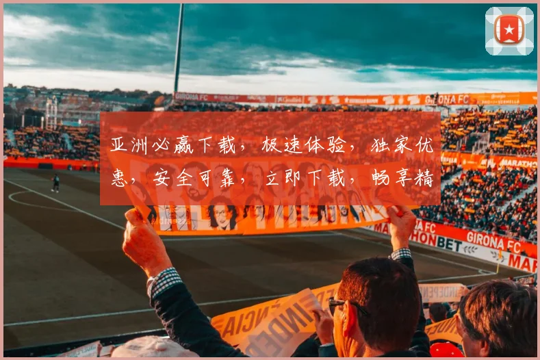 亚洲必赢下载，极速体验，独家优惠，安全可靠，立即下载，畅享精彩